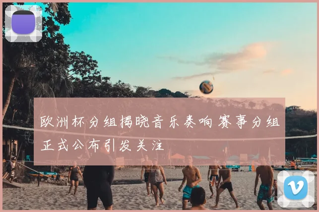 欧洲杯分组揭晓音乐奏响 赛事分组正式公布引发关注
