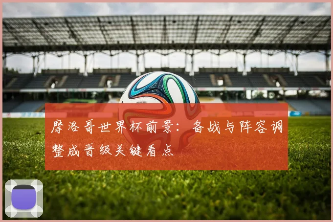 摩洛哥世界杯前景:备战与阵容调整成晋级关键看点