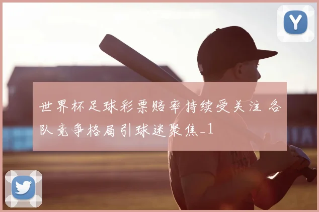 世界杯足球彩票赔率持续受关注 各队竞争格局引球迷聚焦_1