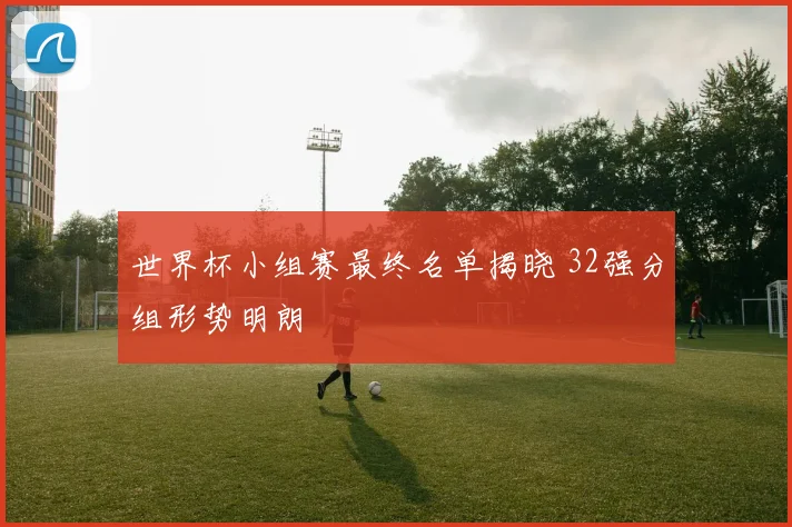世界杯小组赛最终名单揭晓 32强分组形势明朗