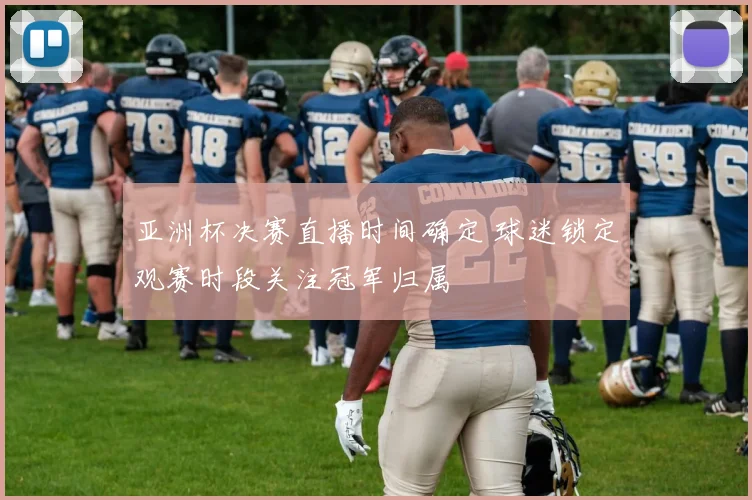 亚洲杯决赛直播时间确定 球迷锁定观赛时段关注冠军归属