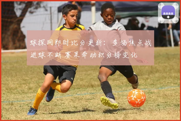 球探网即时比分更新：多场焦点战进球不断 赛果牵动积分榜变化