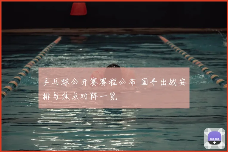 乒乓球公开赛赛程公布 国手出战安排与焦点对阵一览