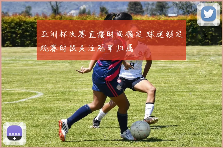 亚洲杯决赛直播时间确定 球迷锁定观赛时段关注冠军归属