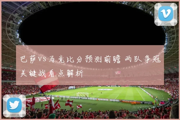 巴萨vs马竞比分预测前瞻 两队争冠关键战看点解析