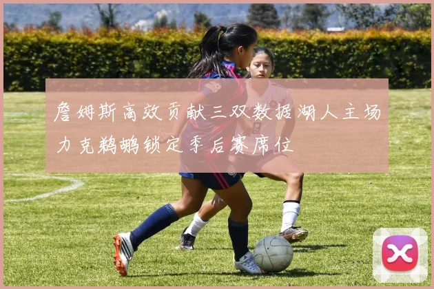 詹姆斯高效贡献三双数据湖人主场力克鹈鹕锁定季后赛席位