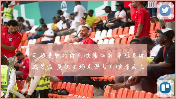 英超曼联对阵利物浦回看 争冠关键战复盘 曼联主场表现与利物浦反击看点解析