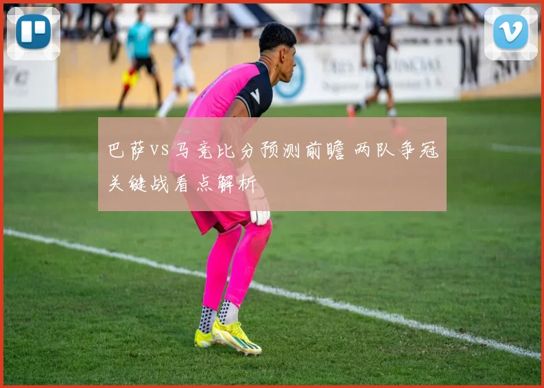 巴萨vs马竞比分预测前瞻 两队争冠关键战看点解析
