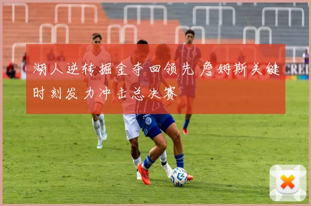 湖人逆转掘金夺回领先 詹姆斯关键时刻发力冲击总决赛