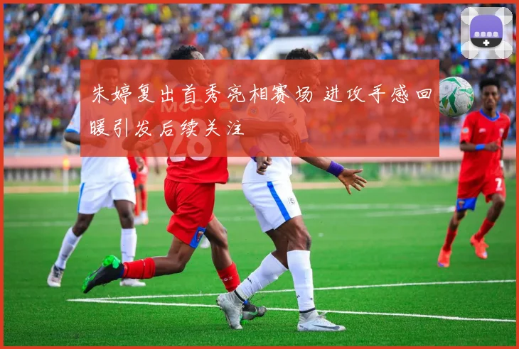 朱婷复出首秀亮相赛场 进攻手感回暖引发后续关注