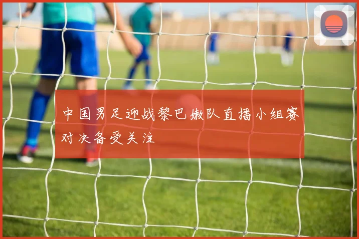 中国男足迎战黎巴嫩队直播小组赛对决备受关注