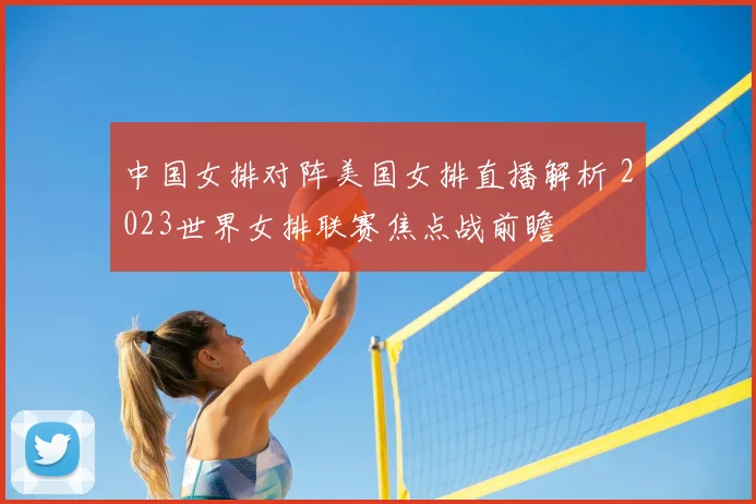 中国女排对阵美国女排直播解析 2023世界女排联赛焦点战前瞻