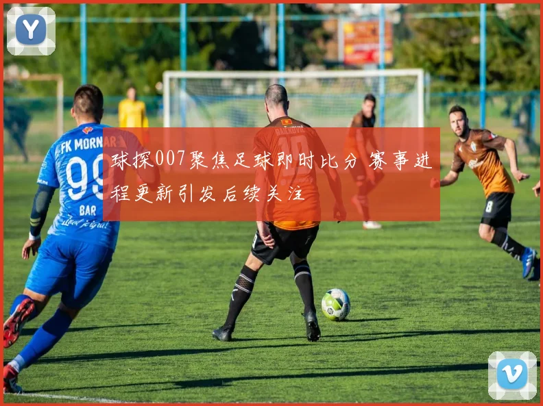 球探007聚焦足球即时比分 赛事进程更新引发后续关注