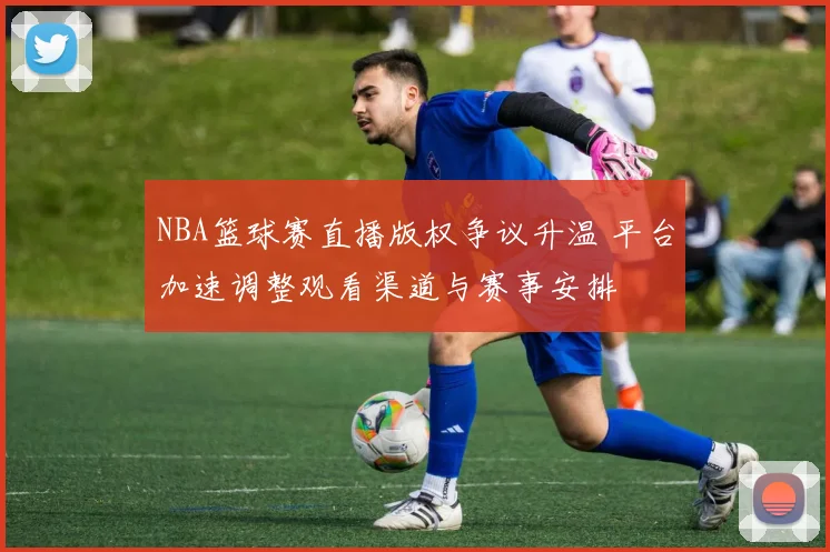 NBA篮球赛直播版权争议升温 平台加速调整观看渠道与赛事安排