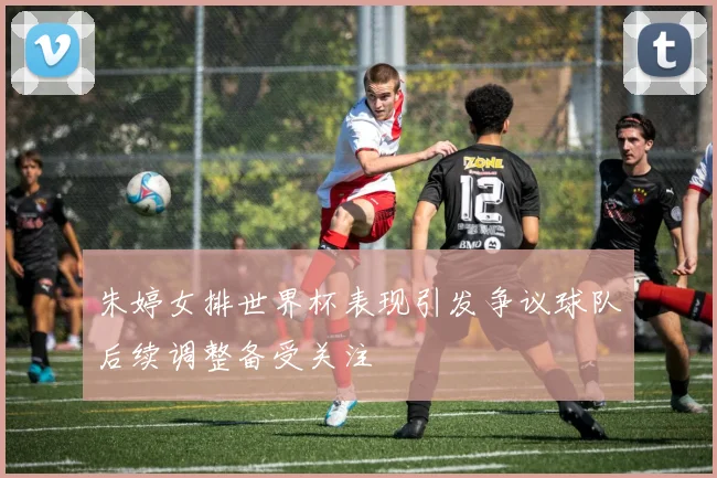 朱婷女排世界杯表现引发争议球队后续调整备受关注