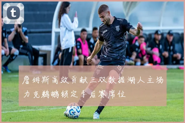 詹姆斯高效贡献三双数据湖人主场力克鹈鹕锁定季后赛席位