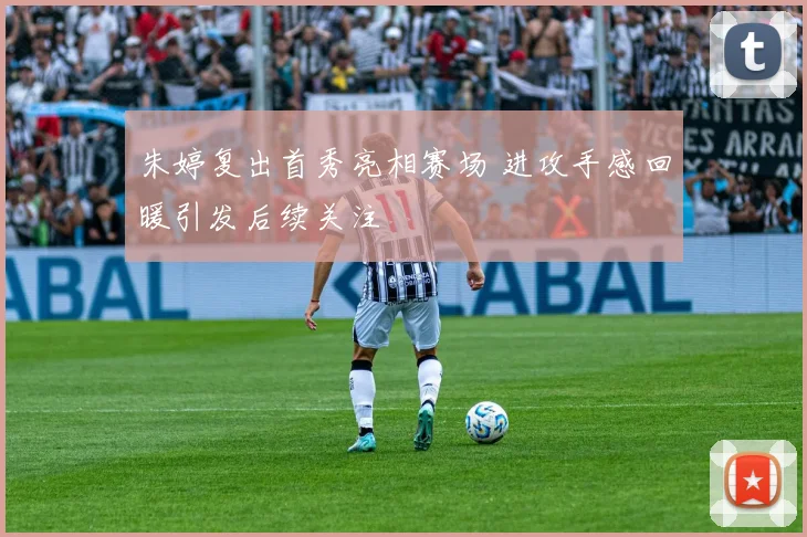 朱婷复出首秀亮相赛场 进攻手感回暖引发后续关注